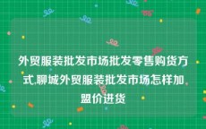 外贸服装批发市场批发零售购货方式,聊城外贸服装批发市场怎样加盟价进货