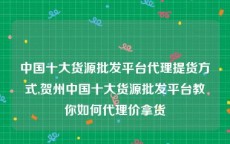 中国十大货源批发平台代理提货方式,贺州中国十大货源批发平台教你如何代理价拿货