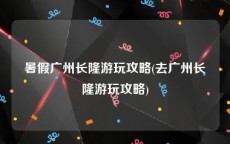 暑假广州长隆游玩攻略(去广州长隆游玩攻略)