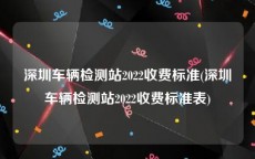 深圳车辆检测站2022收费标准(深圳车辆检测站2022收费标准表)