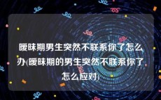 暧昧期男生突然不联系你了怎么办(暧昧期的男生突然不联系你了怎么应对)