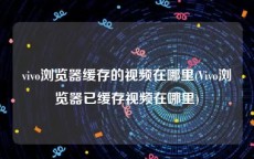 vivo浏览器缓存的视频在哪里(Vivo浏览器已缓存视频在哪里)