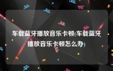 车载蓝牙播放音乐卡顿(车载蓝牙播放音乐卡顿怎么办)