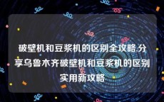 破壁机和豆浆机的区别全攻略,分享乌鲁木齐破壁机和豆浆机的区别实用新攻略