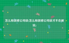 怎么和装修公司谈(怎么和装修公司谈才不会被坑)