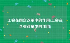 工会在国企改革中的作用(工会在企业改革中的作用)