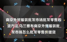 南京外贸服装批发市场批发零售购货方法,乌兰察布南京外贸服装批发市场怎么批发零售价提货