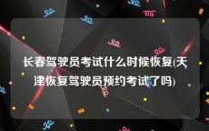 长春驾驶员考试什么时候恢复(天津恢复驾驶员预约考试了吗)