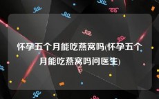 怀孕五个月能吃燕窝吗(怀孕五个月能吃燕窝吗问医生)