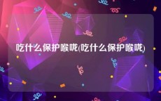 吃什么保护喉咙(吃什么保护喉咙)