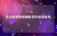 怎么找茶叶经销商(茶叶进货批发)