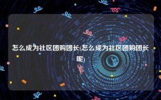 怎么成为社区团购团长(怎么成为社区团购团长呢)