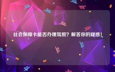 社会保障卡能否办理驾照？解答你的疑惑！