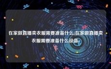 在家做直播卖衣服需要准备什么(在家做直播卖衣服需要准备什么设备)