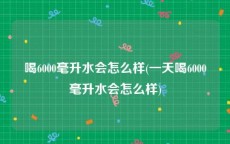 喝6000毫升水会怎么样(一天喝6000毫升水会怎么样)