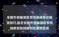 全国外贸服装批发市场成本价提货技巧,昌吉全国外贸服装批发市场教你如何限时优惠价进货