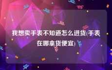 我想卖手表不知道怎么进货(手表在哪拿货便宜)