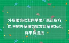 外贸服饰批发网苹果厂家进货方式,玉树外贸服饰批发网苹果怎么样平价提货