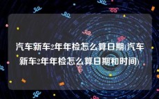 汽车新车2年年检怎么算日期(汽车新车2年年检怎么算日期和时间)