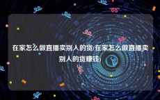 在家怎么做直播卖别人的货(在家怎么做直播卖别人的货赚钱)