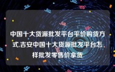 中国十大货源批发平台平价购货方式,吉安中国十大货源批发平台怎样批发零售价拿货