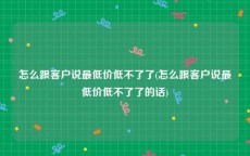 怎么跟客户说最低价低不了了(怎么跟客户说最低价低不了了的话)