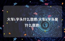 火车k字头什么意思(火车K字头是什么意思)