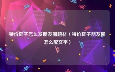 特价鞋子怎么发朋友圈题材〈特价鞋子朋友圈怎么配文字〉