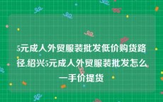 5元成人外贸服装批发低价购货路径,绍兴5元成人外贸服装批发怎么一手价提货