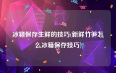 冰箱保存生鲜的技巧(新鲜竹笋怎么冰箱保存技巧)