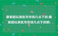 康复路玩具批发市场几点下班(康复路玩具批发市场几点下班啊)