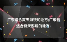 广东适合夏天游玩的地方(广东省适合夏天游玩的地方)