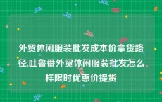 外贸休闲服装批发成本价拿货路径,吐鲁番外贸休闲服装批发怎么样限时优惠价提货