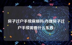 房子过户手续麻烦吗(办理房子过户手续需要什么东西)