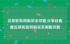 豆浆机如何购买全攻略,分享吐鲁番豆浆机如何购买实用新攻略