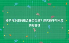 柿子与木瓜的组合是否合适？探究柿子与木瓜的相容性