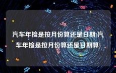 汽车年检是按月份算还是日期(汽车年检是按月份算还是日期算)