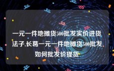 一元一件地摊货500批发实价进货法子,长葛一元一件地摊货500批发如何批发价提货