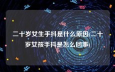 二十岁女生手抖是什么原因(二十岁女孩手抖是怎么回事)