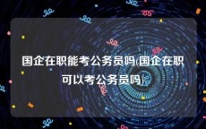 国企在职能考公务员吗(国企在职可以考公务员吗)