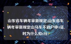 山东省车辆年审新规定(山东省车辆年审新规定山马车不消户申A证时为什么扣6分)