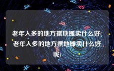 老年人多的地方摆地摊卖什么好(老年人多的地方摆地摊卖什么好呢)