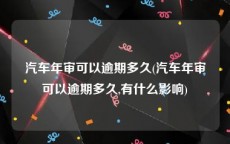 汽车年审可以逾期多久(汽车年审可以逾期多久,有什么影响)