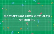 微信怎么建文件夹打包发照片 微信怎么建文件夹打包发照片zip