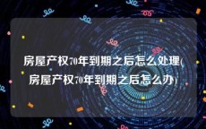 房屋产权70年到期之后怎么处理(房屋产权70年到期之后怎么办)