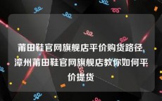 莆田鞋官网旗舰店平价购货路径,漳州莆田鞋官网旗舰店教你如何平价提货