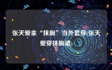 张天爱拿“抹胸”当外套穿(张天爱穿抹胸裙)