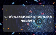 在环保公司上班如何跑业务(在环保公司上班如何跑业务赚钱)