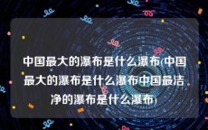 中国最大的瀑布是什么瀑布(中国最大的瀑布是什么瀑布中国最洁净的瀑布是什么瀑布)