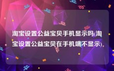 淘宝设置公益宝贝手机显示吗(淘宝设置公益宝贝在手机端不显示)